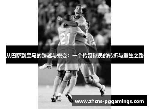 从巴萨到皇马的跨越与蜕变：一个传奇球员的转折与重生之路