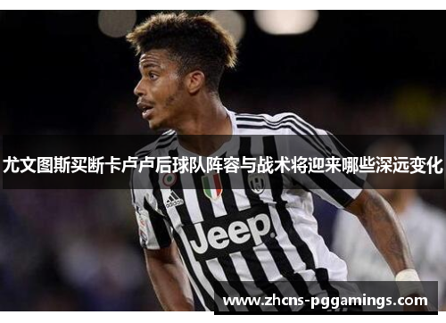 尤文图斯买断卡卢卢后球队阵容与战术将迎来哪些深远变化