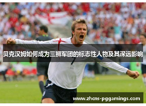 贝克汉姆如何成为三狮军团的标志性人物及其深远影响