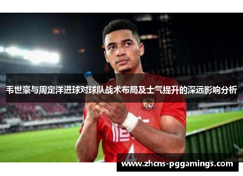 韦世豪与周定洋进球对球队战术布局及士气提升的深远影响分析