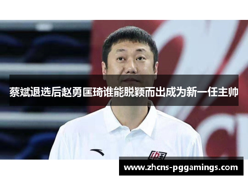 蔡斌退选后赵勇匡琦谁能脱颖而出成为新一任主帅