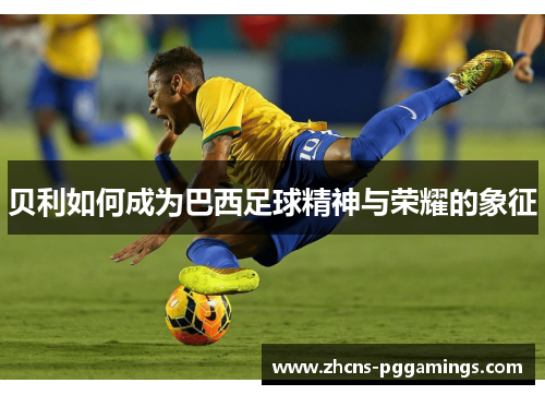 贝利如何成为巴西足球精神与荣耀的象征