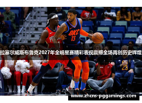 拉塞尔威斯布鲁克2027年全明星赛精彩表现震撼全场再创历史辉煌