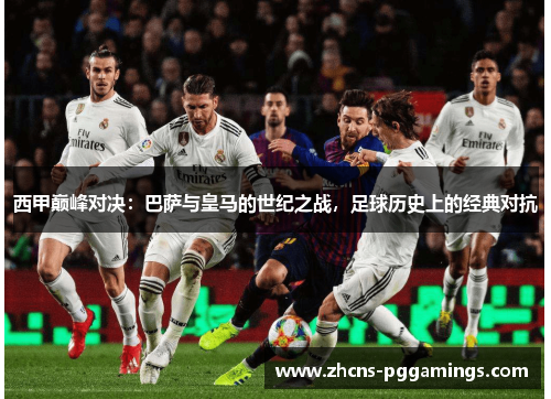 西甲巅峰对决：巴萨与皇马的世纪之战，足球历史上的经典对抗