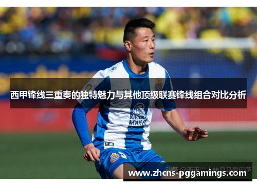 西甲锋线三重奏的独特魅力与其他顶级联赛锋线组合对比分析