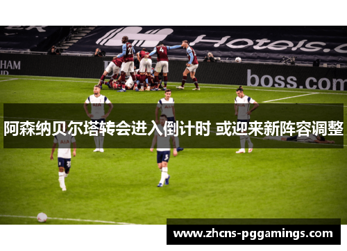 阿森纳贝尔塔转会进入倒计时 或迎来新阵容调整 阿森纳贝尔塔转会进入倒计时 或迎来新阵容调整